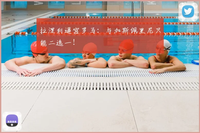 拉涅利逼宫罗马：与加斯佩里尼只能二选一！