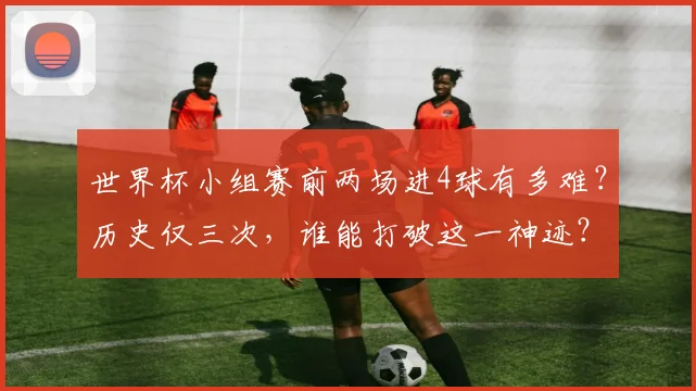 世界杯小组赛前两场进4球有多难？历史仅三次，谁能打破这一神迹？