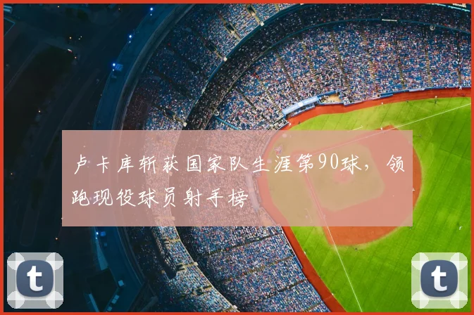 卢卡库斩获国家队生涯第90球，领跑现役球员射手榜