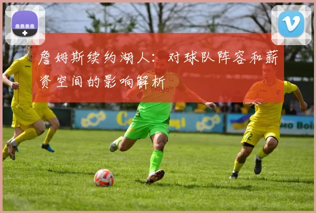 詹姆斯续约湖人：对球队阵容和薪资空间的影响解析
