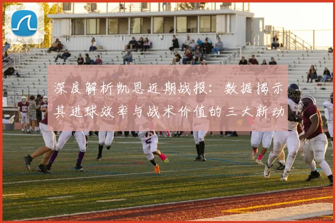 深度解析凯恩近期战报：数据揭示其进球效率与战术价值的三大新动向