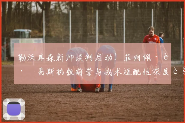勒沃库森新帅谈判启动！菲利佩·路易斯执教前景与战术适配性深度解析