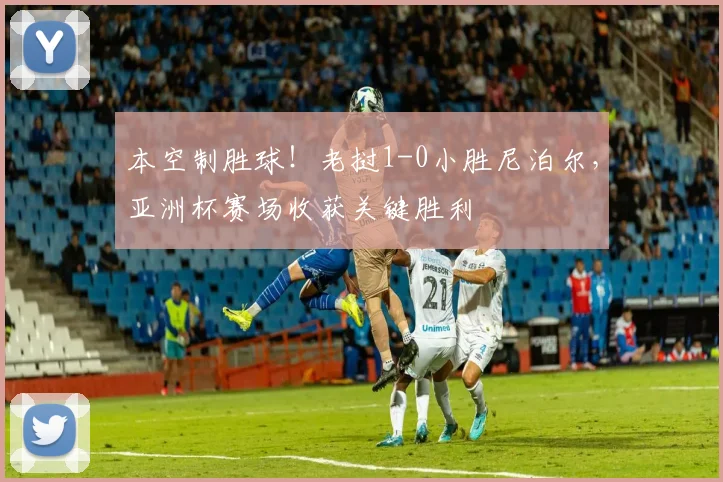本空制胜球！老挝1-0小胜尼泊尔，亚洲杯赛场收获关键胜利