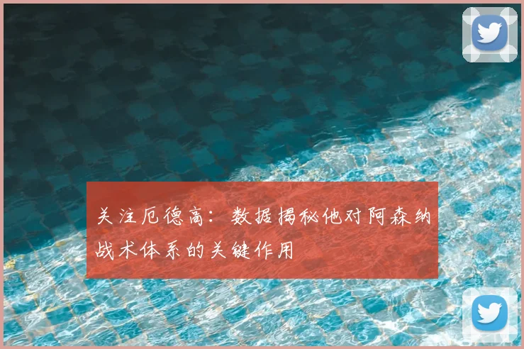 关注厄德高：数据揭秘他对阿森纳战术体系的关键作用