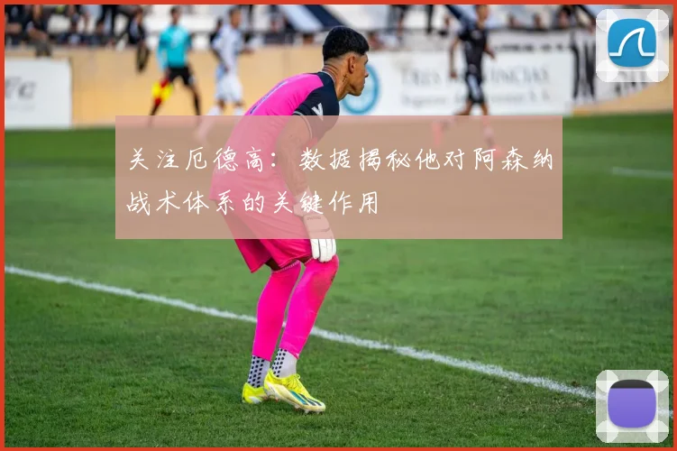 关注厄德高：数据揭秘他对阿森纳战术体系的关键作用