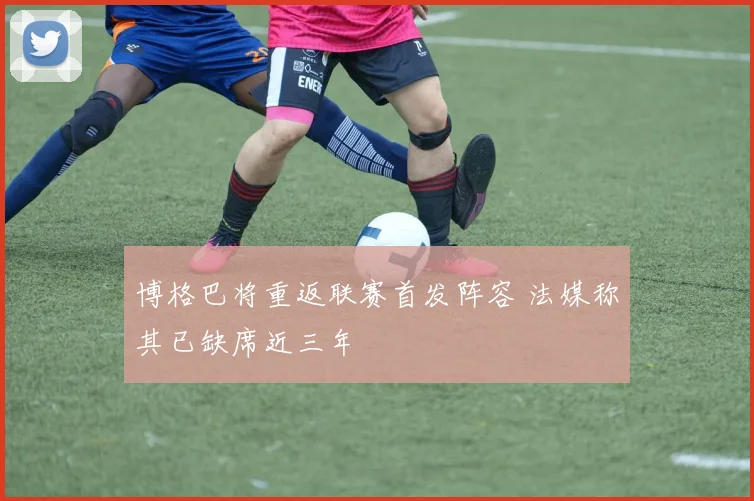 博格巴将重返联赛首发阵容 法媒称其已缺席近三年