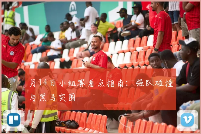 月14日小组赛看点指南:强队碰撞与黑马突围